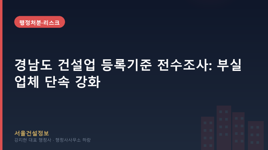 행정처분·리스크 — 경남도 건설업 등록기준 전수조사: 부실업체 단속 강화, 귀사의 면허는 안전한가요?